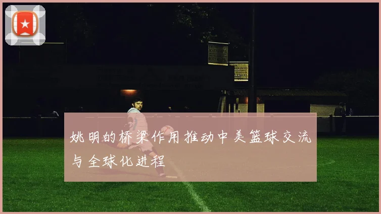 姚明的桥梁作用推动中美篮球交流与全球化进程