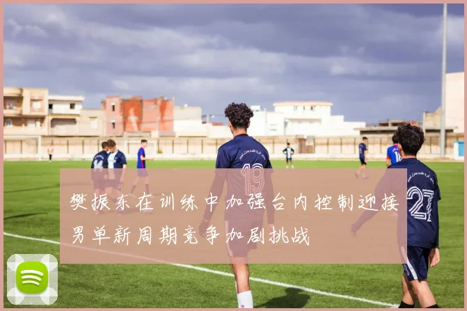 樊振东在训练中加强台内控制迎接男单新周期竞争加剧挑战