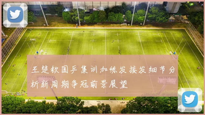 王楚钦国乒集训加练发接发细节分析新周期争冠前景展望