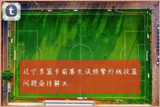 辽宁男篮季前赛失误频繁外线投篮问题亟待解决