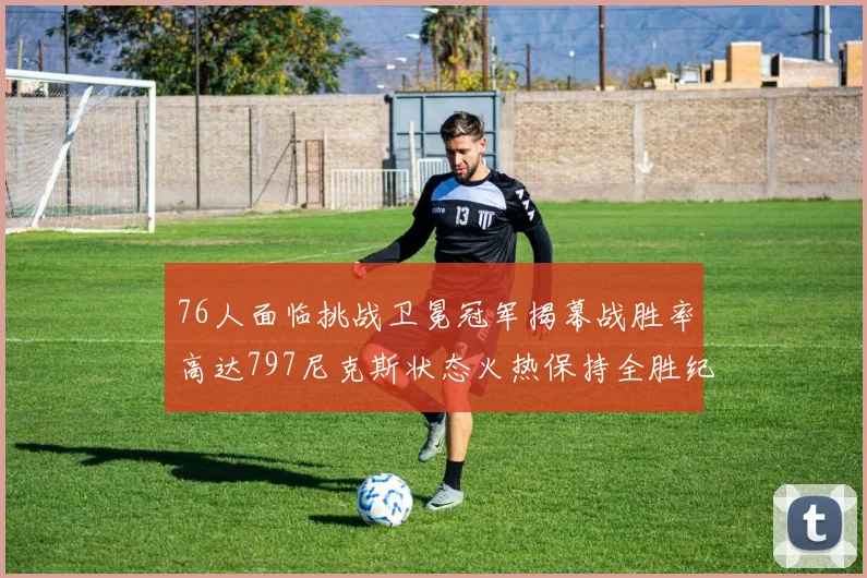 76人面临挑战卫冕冠军揭幕战胜率高达797尼克斯状态火热保持全胜纪录