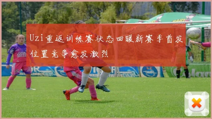 Uzi重返训练赛状态回暖新赛季首发位置竞争愈发激烈