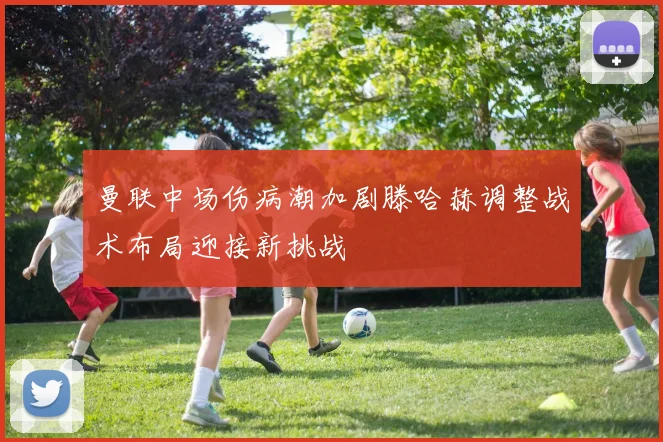 曼联中场伤病潮加剧滕哈赫调整战术布局迎接新挑战